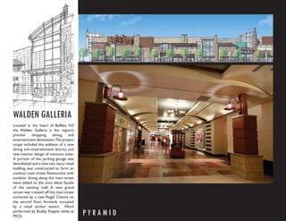 WALDEN GALLERIA
Located in the heart of Buffalo, NY,
the Walden Galleria is the region’s
premier shopping, dining, and
entertainment destination.The project
scope included the addition of a new
dining and entertainment district, and
new interior design of common areas.
A portion of the parking garage was
demolished and a new two story retail
building was constructed to form an
outdoor main street. Restaurants with
outdoor dining along the main street
were added to the once blank façade
of the existing mall. A new grand
atrium was created off the main street
anchored by a new Regal Cinema on
the second ﬂoor, formerly occupied
by a retail anchor tenant. Work
performed by Buddy Poppitt while at
MCG.
                                         PYRAMID
 
