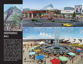 INDEPENDENCE
MALL
Expressing the marine culture at the
heart of New England, the central
form of the Independence Mall is an
abstract representation of a whale
breach at two moments captured
in time simultaneously. The peak of
the roof is the climax of the breach,
while the entry canopy and skylights
express the wake created afterward.
The structure is a light framing system
within which are pillow membranes
with clear and translucent panels.
It becomes a screen for projected
colors and images, transforming into
a wave of light. Work performed by
Buddy Poppitt while at MOA.
                                          PYRAMID
 