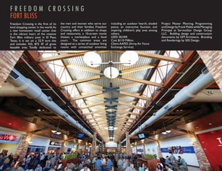 FREEDOM CROSSING
FORT BLISS
Freedom Crossing is the ﬁrst of its     the men and women who serve our          including an outdoor hearth, shaded    Project Master Planning, Programming
kind shopping center in the world. As   country and their families, Freedom      patios, an interactive fountain, and   and Design by Frank Malek while Managing
a new hometown retail center that       Crossing offers in addition to shops     inspiring children’s play area among   Principal at ServiceStar Design Group
is the vibrant heart of the massive     and restaurants, a 10-screen movie       others.                                LLC. Building design and construction
Fort Bliss military post in El Paso,    theater, a marketplace and a food        LEED SILVER                            documents by GFF Architects. Branding
Texas, it is set on a 52.9 acre site    court. The common areas are              Cost $110 Million                      and Renderings by 505 Design.
and includes 455, 875 SF of gross       designed as a series of outdoor living   Client: AAFES (Army Air Force
leasable area. Totally dedicated to     rooms with unmatched amenities           Exchange Service)
 