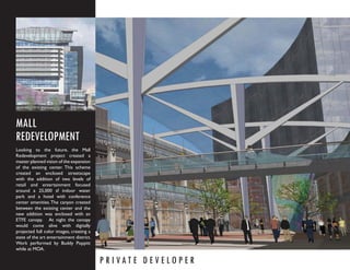 MALL
REDEVELOPMENT
Looking to the future, the Mall
Redevelopment project created a
master planned vision of the expansion
of the existing center. This scheme
created an enclosed streetscape
with the addition of two levels of
retail and entertainment focused
around a 25,000 sf indoor water
park and a hotel with conference
center amenities. The canyon created
between the existing center and the
new addition was enclosed with an
ETFE canopy. At night the canopy
would come alive with digitally
projected full color images, creating a
state of the art entertainment district.
Work performed by Buddy Poppitt
while at MOA.

                                           P R I VAT E D E V E LO P E R
 