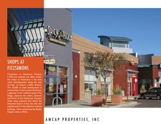 SHOPS AT
FITZSIMONS
Convenient to Fitzsimons Campus,
a 578 acre medical and ofﬁce center,
the shops at Fitzsimons is the ﬁrst
retail redevelopment along the east
corridor of historic Colfax Avenue.
The 20,500 sf retail development is
anchored by a 3 story tower that forms
a gateway to the medical campus. The
design captures the colors, textures
and forms of the Fitzsimons Campus
while using materials that blend the
industrial nature of the site with the
sophistication of the adjacent medical
buildings. Work performed by Buddy
Poppitt while at MCG.


                                         A M C A P P R O P E R T I E S, I N C
 