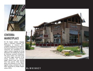 CENTERRA
MARKETPLACE
As the largest outdoor shopping
center in Northern Colorado, The
Marketplace at Centerra offers
complete convenience in one easy-to-
ﬁnd location. With 35 shops, cafes and
restaurants, the marketplace is the
region’s premier shopping and dining
destination. The building was inspired
by Colorado mountain architecture.
The heavy timbers and metal panel
roof forms trigger memories of old
mining structures and mountain
lodges. Natural stone was sourced
from local quarries while regional
plants and limestone tie the center
together along a simulated river bed.
Work performed by Buddy Poppitt
while at MCG.                            McWHINNEY
 