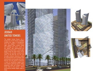 JEDDAH
UNITED TOWERS
The Jeddah United Towers are a
strong icon on the horizon of Jeddah,
invoking the image of distinguished
Arab men engaged in conversation.
Light colored stone veneers shield
the buildings from desert sands on
the eastern side. Representing the
traditional Saudi bisht, a woven glass
façade wraps the lower ﬂoors of the
buildings and provides unobstructed
views to the Red Sea. On the roof
the glass enclosure becomes a place
for entertainment and recreation with
several tennis courts, pools, and water
features. On the ground it becomes
a series of storefronts, display areas
and outdoor gathering spaces, adding
pedestrian scale and energy to the
street level of the towers. Work
performed by Buddy Poppitt while at
MOA.
 