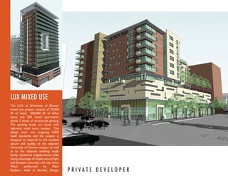 LUX MIXED USE
The LUX at University of Denver
mixed use project consists of 20,000
SF of retail, 200,000 SF of ofﬁce
space and 204 rental apartments
above 3 levels of structured parking.
The parking levels are faced with
high-end, multi story condos. The
design team was targeting LEED
Gold standards and the project is
designed to respond to the timeless
nature and quality of the adjacent
University of Denver campus as well
as to the adjacent evolving single
family residential neighborhood while
taking advantage of ample natural light
and fantastic mountain and city views.
Work       performed      by     Mark
Raeburn while at Burkett Design.          P R I VAT E D E V E LO P E R
 