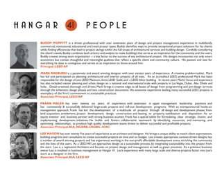 HA N G A R                  41             PEOPLE
      BUDDY POPPITT is a driven professional with over seventeen years of design and project management experience in multifamily,
      commercial, institutional, educational and retail project types. Buddy identiﬁes ways to provide exceptional project solutions for his clients
      while ﬁnding efﬁciencies that lead to project savings within the full scope of architectural services and building design. Carefully considering
      the client’s needs, Buddy combines both artistry and analysis to make buildings that serve as an inspiration for the community and the users.
      Buddy creates strong team organization -- a key factor to the success of any architectural project. His designs incorporate not only smart
      economics but contain thoughtful and meaningful qualities that reﬂect a speciﬁc client and community culture. His passion and zest for
      everything he does is contagious and serves as an inspiration to those around him.
      Principal, LEED AP

      MARK RAEBURN is a passionate and award winning designer with over sixteen years of experience. A creative problem-solver, Mark
      has led and participated on planning, architectural and interior projects of all sizes. As an accredited LEED professional Mark has been
      responsible for the design of one LEED Platinum, three LEED Gold, and a LEED Silver building. In recent years Mark’s focus and experience
      has also included master planning and urban design on a national and international scale with projects in Las Vegas, Dubai, Abu Dhabi and
      India . Detail-oriented, thorough and driven; Mark brings a creative edge to all facets of design from programming and pre-design services
      through the schematic design phases and into construction documents. His extensive experience leading many successful LEED projects is
      exemplary of the ﬁrm’s commitment to sustainable practices.
      Associate Principal, LEED AP

      FRANK MALEK has over twenty six years of experience with seventeen in upper management leadership positions and
                         K
      has consistently & successfully delivered large-scale projects and roll-out development programs. With an entrepreneurial hands-on
      management approach, Frank has led the development of a multitude of projects through all design and development phases, from
      land acquisition, entitlement, project development, design, construction and leasing, to property stabilization and disposition. As an
      equity investor and business partner with strong business acumen, Frank has a special talent for formulating clear strategic visions and
      implementing development initiatives. He builds and fosters collaborative teamwork by identifying resources, and mentoring and
      optimizing relationships, to produce high quality development teams driven to deliver successful and proﬁtable projects.
      Associate Principal, AIA, NCARB, USGBC, ICSC

      LEE MASON has over twenty ﬁve years of experience as an architect and designer. He brings a unique ability to match client expectations,
      building programs and consultants to create successful projects on time and on budget. Lee creates appropriate context-driven designs, has
      a number of award winning projects and has experience working in the non-proﬁt affordable development arena, enriching the community
      and the lives of the users. As a LEED AP, Lee approaches design as a sustainable process, by integrating sustainability into the project from
      the start. Lee is a registered Architect and focuses on project design and management as well as green practices. As a previous business
      owner Lee is involved in business management at Hangar 41. Lee’s experience with many large scale and diverse projects factor into Lee’s
      work as a designer in the ﬁrm.
      Associate Principal, AIA, LEED AP
 