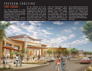 FREEDOM CROSSING
FORT CARSON                                   the new downtown of the Fort
                                              Carson community. With a variety
                                                                                      nodes with indoor/outdoor spaces
                                                                                      providing comfortable outdoor
                                                                                                                             but was equally attractive to the more
                                                                                                                             afﬂuent retiree community who live
Fort Carson Colorado is a large               of entertainment, retail stores, food   living rooms for recreation, casual    off post but make daily visits to the
military installation located just south of   establishments and ofﬁce space the      shopping, eating and drinking,         downtown area. Project Master
Colorado Springs, CO that is expanding        project offers vibrant street fronts    and entertainment venues. The          Planning, Programming and Design by
dramatically in size. It is known as “The     and new venues that were typically      contemporary design of the project     Frank Malek while Managing Principal
Best Hometown in the Army”.                   only available outside the Post to      was extremely appealing to the         at ServiceStar Design Group LLC.
Freedom Crossing at Fort Carson               the growing military families. The      young military families who form the   Project Branding and Renderings by
was conceived as a lifestyle center and       project was conceived as a series of    majority of the on post population,    505 Design.
 
