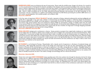 DAREN WILLDEN came to architecture by way of construction. Daren made the mid-life career change in his thirties. As a result, he
is in the unusual position of having both the dynamic sensibility of the designer, with the practical knowledge of the contractor. Daren is
active in industry organizations and was president of the Salt Lake chapter of the National Utility Contractors Association (NUCA) for
over three years, while running the family construction ﬁrm resulting in a keen ability to work with others, and excellent presentation
skills. Daren is LEED accredited and on the Public affairs/Environmental Advocacy sub-committee of the AIA Committee on the
environment. He was a contributor to a webinar and traveling presentation for AIA Denver, promoting the use IECC 2009. Daren is an
avid traveler and photographer with excellent graphic and computer skills.
Associate, LEED AP

In her four years of experience, MOLLY BLAKLEY has built a reputation of being a talented professional by working intelligently and
quickly. She is impeccable in her work ethic, whether in brainstorming and developing concepts or delivering design documentation.
She achieved LEED AP from USGBC and ﬁrmly believes in stewardship of the earth. She dedicates her personal time to volunteering
and mentors high school students about the architecture industry. Molly has participated in design at multiple scales, from the small
to the extreme. While she has designed minute details and small elements of commercial ofﬁce buildings, she also has coordinated the
production of several restaurant and retail projects. On a grand scale, she was a member of a large team in Chicago designing sustainable
master plans and competition-winning net-zero energy buildings.
Associate, LEED AP, Associate AIA

RYAN GRUVER’s background in architecture is diverse. Having worked on projects from single family residences to resort hotels
and ski lodges, Ryan has needed to address many complex issues such as budgets, time constraints and environmental limitations. With
a background in construction and light steel structures, Ryan is able to visualize not only the ﬁnished product of a design, but also the
construction process, which allows him to design projects that can move smoothly throughout the design phases from schematic design
through construction observation. Coming from a small mountain town in the high Rockies, Ryan has a close relationship to the natural
environment realizing the balance between the natural and built environments and how architecture can help to make us both more
aware and more attentive to the natural world.
Associate

ED MURRAY is an Architect-In-Training / Masterbuilder with a decade worth of experience in all phases of residential design and
construction. After being fully immersed in both on-site design and construction for the past ten years spearheading some notable
projects in Montana, Ed has switched gears to beef up his experience in the ofﬁce setting side of the industry. Originally hailing from
southern Wyoming and spending the last decade in Montana before moving to Denver in 2010, Ed is a product of the Mountain States
and enjoys a range of activities including cross-country mountain biking, ﬂyﬁshing, and day-hiking. Being attentive to the outdoors, Ed
seeks to sensibly incorporate the best in the realms of design and technology with our natural environment.

Associate, Associate AIA

Denver born and raised, DAVE SWANSON enjoys spending most of his time outdoors but through his education, the love for being
outside took on a different importance. While attending Arizona State University he was schooled in, and surrounded by a desert style
of architecture. Taking this philosophy and knowledge to the urban scale in Chicago, Dave successfully merged the idea of an interior /
exterior relationship through architecture on projects of a variety of scales. An underlying tone in his work is the cultural effects that
architecture can serve. Growing up in a mixed ethnic home led him to direct his thesis to how architecture could assist in the smooth
transition from culture to culture.

Associate
 