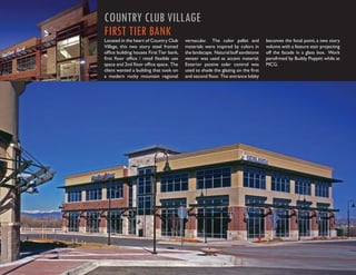 COUNTRY CLUB VILLAGE
FIRST TIER BANK
Located in the heart of Country Club     vernacular. The color pallet and        becomes the focal point, a two story
Village, this two story steel framed     materials were inspired by colors in    volume with a feature stair projecting
ofﬁce building houses First Tier bank,   the landscape. Natural buff sandstone   off the facade in a glass box. Work
ﬁrst ﬂoor ofﬁce / retail ﬂexible use     veneer was used as accent material.     perofrmed by Buddy Poppitt while at
space and 2nd ﬂoor ofﬁce space. The      Exterior passive solar control was      MCG.
client wanted a building that took on    used to shade the glazing on the ﬁrst
a modern rocky mountain regional         and second ﬂoor. The entrance lobby
 