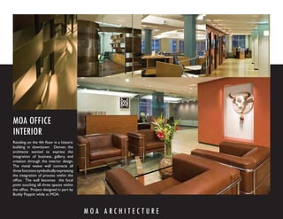 MOA OFFICE
INTERIOR
Residing on the 4th ﬂoor in a historic
building in downtown Denver, the
architects wanted to express the
integration of business, gallery, and
creation through the interior design.
The metal weave wall connects all
three functions symbolically expressing
the integration of process within the
ofﬁce. The wall becomes the focal
point touching all three spaces within
the ofﬁce. Project designed in part by
Buddy Poppitt while at MOA.



                                          MOA ARCHITECTURE
 