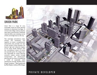 UNION PARK
Union Park is a large 61 acre,
sustainable, mixed use master planned
extension to downtown Las Vegas. A
vertical urban village, made up of parks,
open space, entertainment, residential,
retail and ofﬁce uses including a series
of links and bridges back to the city.

Two seemingly contradictory ideas,
serenity and excitement, fuse
together to create a complimentary
environment that provides the best
of both worlds: a fusion between the
dynamic high tech industrial imagery
of the Union Paciﬁc Railroad with
the contradictory notion of serene
and peaceful parks. The design team
was responsible for master planning,
economic analysis, market strategy,
transportation and infrastructure
planning with the intent of establishing
a model of sustainable urban
development through detailed Urban
Design Guidelines. Work performed
by Mark Raeburn while at RNL Design.




                                            P R I VAT E D E V E LO P E R
 
