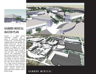 GAMBRO MEDICAL
MASTER PLAN
Gambro is a global medical
technology       company      and      a
leader in researching, developing,
manufacturing, commercializing and
supplying products and therapies for
patients world wide. This 57 acre
phased conceptual masterplan was
designed to integrate the remote
functions of the company into a single
campus thereby creating a sense of
unity and place. By consolidating
research and development, clean
labs, testing, production facilities and
administration ofﬁce space - and with
the addition of child care facilities,
parks, parking, restaurants, shopping
and other service related functions
into a single corporate headquarters
it was hoped to create a stronger
internal corporate community and
public corporate identity. Work
performed by Mark Raeburn while at
Burkett Design.
                                           GAMBRO MEDICAL
 