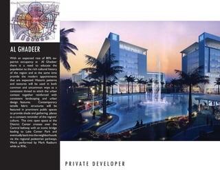 AL GHADEER
With an expected rate of 80% ex-
patriot occupancy at Al Ghadeer
there is a need to educate the
population to the rich cultural history
of the region and at the same time
provide the modern appointments
that are expected. Historic patterns
and textures will be used in both
common and uncommon ways as a
consistent thread to stitch the urban
context together reinforced with
consistent landscaping and urban
design features.         Contemporary
tensile fabric structures will be
featured in prominent public spaces
to provide shade and gathering places
as a constant reminder of the regions’
culture. The civic open space at the
District Center crosses over the
Central beltway with an iconic bridge
leading to Lake Center Park and
eventually back into the neighborhoods
via the regional pedestrian parkways.
Work performed by Mark Raeburn
while at RNL.




                                          P R I VAT E D E V E LO P E R
 