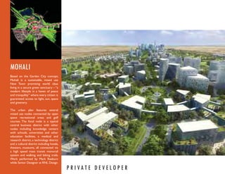 MOHALI
Based on the Garden City concept,
Mohali is a sustainable, mixed use
New Town promising world class
living in a secure green sanctuary – “a
modern lifestyle in a haven of peace
and tranquility” where every citizen is
guaranteed access to light, sun, space
and greenery.

The urban plan features several
mixed use nodes connected by open
space recreational areas and golf
courses. The focal node is a typical
central business district with other
nodes including knowledge centers
with schools, universities and other
education facilities, a medical and
research district, a technology district
and a cultural district including hotels,
theaters, museums, all connected via
a high speed mass transit monorail
system and walking and biking trails.
Work performed by Mark Raeburn
while Senior Designer at RNL Design.
                                            P R I VAT E D E V E LO P E R
 