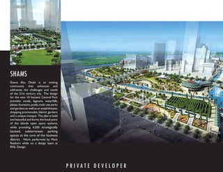 SHAMS
Shams Abu Dhabi is an inviting
community that enhances and
addresses the challenges and needs
of the 21st century city. The design
for the new 10 hectare Central Park
provides canals, lagoons, waterfalls,
plazas, fountains, pools, multi use parks
and gardens as well as an amphitheater,
shopping promenades, Islamic gardens
and a unique mosque. The plan is bold
and beautiful and forms the focal point
of the islands open space systems,
while providing 4,500 strategically
located, subterranean parking
spaces at the core of the business
district. Work performed by Mark
Raeburn while on a design team at
RNL Design.




                                            P R I VAT E D E V E LO P E R
 