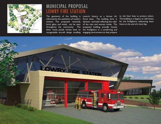 MUNICIPAL PROPOSAL
LOWRY FIRE STATION
The geometry of the building is          Lowry’s history as a former Air        to risk their lives to protect others.
informed by the aesthetics of modern     Force base. The building form is       The building is a dugout, or safe haven,
aviation. The proposed materials,        dynamic and bold reﬂecting the valor   for the ﬁreﬁghters, welcoming them
brick, glass, and metal, can be seen     of the men and women inside. The       home at the end of a hard day.
throughout the community. The            proposed building proudly houses
silver metal panels harken back to       the ﬁreﬁghters in a comforting and
recognizable aircraft design recalling   engaging environment as they prepare
 