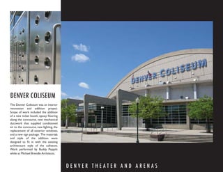 DENVER COLISEUM
The Denver Coliseum was an interior
renovation and addition project.
Scope of work included the addition
of a new ticket booth, epoxy ﬂooring
along the concourse, new mechanical
ductwork that supplied conditioned
air to the concourse, new lighting, the
replacement of all exterior windows,
and a new sign package. The materials
and style of the addition were
designed to ﬁt in with the existing
architecture style of the coliseum.
Work performed by Buddy Poppitt
while at Michael Brendle Architects.



                                          DENVER THEATER AND ARENAS
 