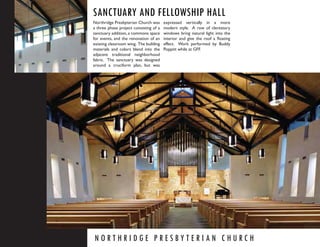 SANCTUARY AND FELLOWSHIP HALL
Northridge Presbyterian Church was      expressed vertically in a more
a three phase project consisting of a   modern style. A row of clerestory
sanctuary addition, a commons space     windows bring natural light into the
for events, and the renovation of an    interior and give the roof a ﬂoating
existing classroom wing. The building   effect. Work performed by Buddy
materials and colors blend into the     Poppitt while at GFF.
adjacent traditional neighborhood
fabric. The sanctuary was designed
around a cruciform plan, but was




NORTHRIDGE PRESBYTERIAN CHURCH
 