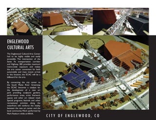 ENGLEWOOD
CULTURAL ARTS
The Englewood Cultural Arts Center
had to be highly visible and easily
accessible. The intersection of the
Santa Fe transportation corridor
and Highway 285 provides maximum
metro-wide exposure and makes
the arts center convenient for both
automobile and mass transit arrival.
In this location, the ECAC will be a
billboard for the arts.

By connecting the city center to
the South Platte River Greenway,
the ECAC becomes a catalyst for
the development of a new art
park providing sculpture gardens,
performance areas, artist live/work
spaces and other art related retail.
Special programs, festivals and other
recreational activities along the
waterfront will reinforce the vitality
between the new art center and the
local community. Work performed by
Mark Raeburn while at ARAA.
                                         C I T Y O F E N G L E W O O D, C O
 