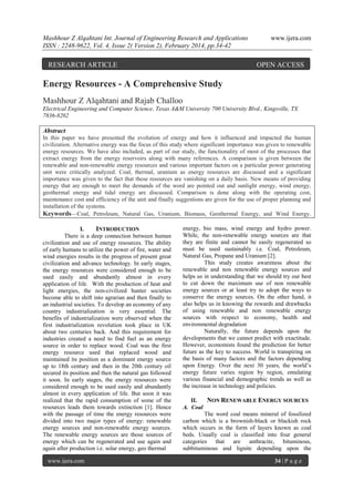 Mashhour Z Alqahtani Int. Journal of Engineering Research and Applications
ISSN : 2248-9622, Vol. 4, Issue 2( Version 2), February 2014, pp.34-42

RESEARCH ARTICLE

www.ijera.com

OPEN ACCESS

Energy Resources - A Comprehensive Study
Mashhour Z Alqahtani and Rajab Challoo
Electrical Engineering and Computer Science, Texas A&M University 700 University Blvd., Kingsville, TX
7836-8202

Abstract
In this paper we have presented the evolution of energy and how it influenced and impacted the human
civilization. Alternative energy was the focus of this study where significant importance was given to renewable
energy resources. We have also included, as part of our study, the functionality of most of the processes that
extract energy from the energy reservoirs along with many references. A comparison is given between the
renewable and non-renewable energy resources and various important factors on a particular power generating
unit were critically analyzed. Coal, thermal, uranium as energy resources are discussed and a significant
importance was given to the fact that these resources are vanishing on a daily basis. New means of providing
energy that are enough to meet the demands of the word are pointed out and sunlight energy, wind energy,
geothermal energy and tidal energy are discussed. Comparison is done along with the operating cost,
maintenance cost and efficiency of the unit and finally suggestions are given for the use of proper planning and
installation of the systems.
Keywords—Coal, Petroleum, Natural Gas, Uranium, Biomass, Geothermal Energy, and Wind Energy.
I.
INTRODUCTION
There is a deep connection between human
civilization and use of energy resources. The ability
of early humans to utilize the power of fire, water and
wind energies results in the progress of present great
civilization and advance technology. In early stages,
the energy resources were considered enough to be
used easily and abundantly almost in every
application of life. With the production of heat and
light energies, the non-civilized hunter societies
become able to shift into agrarian and then finally to
an industrial societies. To develop an economy of any
country industrialization is very essential. The
benefits of industrialization were observed when the
first industrialization revolution took place in UK
about two centuries back. And this requirement for
industries created a need to find fuel as an energy
source in order to replace wood. Coal was the first
energy resource used that replaced wood and
maintained its position as a dominant energy source
up to 18th century and then in the 20th century oil
secured its position and then the natural gas followed
it soon. In early stages, the energy resources were
considered enough to be used easily and abundantly
almost in every application of life. But soon it was
realized that the rapid consumption of some of the
resources leads them towards extinction [1]. Hence
with the passage of time the energy resources were
divided into two major types of energy: renewable
energy sources and non-renewable energy sources.
The renewable energy sources are those sources of
energy which can be regenerated and use again and
again after production i.e. solar energy, geo thermal
www.ijera.com

energy, bio mass, wind energy and hydro power.
While, the non-renewable energy sources are that
they are finite and cannot be easily regenerated so
must be used sustainably i.e. Coal, Petroleum,
Natural Gas, Propane and Uranium [2].
This study creates awareness about the
renewable and non renewable energy sources and
helps us in understanding that we should try our best
to cut down the maximum use of non renewable
energy sources or at least try to adopt the ways to
conserve the energy sources. On the other hand, it
also helps us in knowing the rewards and drawbacks
of using renewable and non renewable energy
sources with respect to economy, health and
environmental degradation
Naturally, the future depends upon the
developments that we cannot predict with exactitude.
However, economists found the prediction for better
future as the key to success. World is transpiring on
the basis of many factors and the factors depending
upon Energy. Over the next 30 years, the world’s
energy future varies region by region, emulating
various financial and demographic trends as well as
the increase in technology and policies.
II.
NON RENEWABLE ENERGY SOURCES
A. Coal
The word coal means mineral of fossilized
carbon which is a brownish-black or blackish rock
which occurs in the form of layers known as coal
beds. Usually coal is classified into four general
categories that are anthracite, bituminous,
subbituminous and lignite depending upon the
34 | P a g e

 