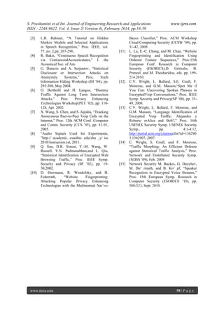 S. Prashantini et al Int. Journal of Engineering Research and Applications
ISSN : 2248-9622, Vol. 4, Issue 2( Version 4), February 2014, pp.53-59
[3]

[4]

[5]

[6]

[7]

[8]

[9]

[10]

L.R. Rabiner, “A Tutorial on Hidden
Markov Models and Selected Applications
in Speech Recognition,” Proc. IEEE, vol.
77, no. 2,pp. 267-296..
R. Bakis, “Continuous Speech Recognition
via CentisecondAcousticstates,” J. the
Acoustical Soc. of Am.
G. Danezis and A. Serjantov, “Statistical
Disclosure or Intersection Attacks on
Anonymity
Systems,”
Proc.
Sixth
Information Hiding Workshop (IH ’04), pp.
293-308, May 2004.
O. Berthold and H. Langos, “Dummy
Traffic Against Long Term Intersection
Attacks,”
Proc.
Privacy
Enhancing
Technologies Workshop(PET ’02), pp. 110128, Apr. 2002.
X. Wang, S. Chen, and S. Jajodia, “Tracking
Anonymous Peer-to-Peer Voip Calls on the
Internet,” Proc. 12th ACM Conf. Computer
and Comm. Security (CCS ’05), pp. 81-91,
2005.
“Audio Signals Used for Experiments,
”http:// academic. csuohio. edu/zhu _y/ isc
2010/instruction.txt, 2011.
Q. Sun, D.R. Simon, Y.-M. Wang, W.
Russell, V.N. Padmanabhan,and L. Qiu,
“Statistical Identification of Encrypted Web
Browsing Traffic,” Proc. IEEE Symp.
Security and Privacy (SP ’02), pp. 1930,2002.
D. Herrmann, R. Wendolsky, and H.
Federrath,
“Website
Fingerprinting:
Attacking Popular Privacy Enhancing
Technologies with the Multinomial Naı¨ve-

www.ijera.com

[11]

[12]

[13]

[14]

[15]

www.ijera.com

Bayes Classifier,” Proc. ACM Workshop
Cloud Computing Security (CCSW ’09), pp.
31-42, 2009.
L. Lu, E.-C. Chang, and M. Chan, “Website
Fingerprinting and Identification Using
Ordered Feature Sequences,” Proc.15th
European Conf. Research in Computer
Security (ESORICS),D. Gritzalis, B.
Preneel, and M. Theoharidou, eds. pp. 199214.2010.
C.V. Wright, L. Ballard, S.E. Coull, F.
Monrose, and G.M. Masson,“Spot Me if
You Can: Uncovering Spoken Phrases in
EncryptedVoip Conversations,” Proc. IEEE
Symp. Security and Privacy(SP ’08), pp. 3549, 2008.
C.V. Wright, L. Ballard, F. Monrose, and
G.M. Masson, “Language Identification of
Encrypted Voip Traffic: Alejandra y
Roberto orAlice and Bob?,” Proc. 16th
USENIX Security Symp. USENIX Security
Symp.,
pp.
4:1-4:12,
http://portal.acm.org/citationcfm?id=136290
3.1362907, 2007.
C. Wright, S. Coull, and F. Monrose,
“Traffic Morphing: An Efficient Defense
against Statistical Traffic Analysis,” Proc.
Network and Distributed Security Symp.
(NDSS ’09), Feb. 2009
Network Security M. Backes, G. Doychev,
M. Du¨ rmuth, and B. Ko¨ pf, “Speaker
Recognition in Encrypted Voice Streams,”
Proc. 15th European Symp. Research in
Computer Security (ESORICS ’10), pp.
508-523, Sept. 2010.

59 | P a g e

 