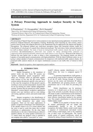 S. Prashantini et al Int. Journal of Engineering Research and Applications
ISSN : 2248-9622, Vol. 4, Issue 2( Version 4), February 2014, pp.53-59

RESEARCH ARTICLE

www.ijera.com

OPEN ACCESS

A Privacy Preserving Approach to Analyze Security in Voip
System
S.Prashantini1, T.J.Jeyaprabha1, Dr.G.Sumathi2
1

Dept of Ece, Sri Venkateswara College Of Engineering, Chennai
Assistant Professor, Dept of Ece, Sri Venkateswara College Of Engineering, Chennai
2
Professor & Hod-Ims, Department Of It, Sri Venkateswara College Of Engineering, Chennai.
1

ABSTRACT
Pre-processing of Speech Signal serves various purposes in any speech processing application. It includes Noise
Removal, Endpoint Detection, Pre-emphasis, Framing, Windowing, Echo Canceling etc. Out of these, silence
portion removal along with endpoint detection is the fundamental step for applications like Speech and Speaker
Recognition. The proposed method uses multi-layer perceptron along with hierarchal mixture model for
classification of voiced part of a speech from silence/unvoiced part. The work shows better end point detection
as well as silence removal. The study is based on timing-based traffic analysis attacks that can be used to
reconstruct the communication on end-to-end voip systems by taking advantage of the reduction or
suppression of the generation of traffic whenever the sender detects a voice inactivity. Removal of the silence in
between the inter packet time in order to obtain a clear communication. The proposed attacks can detect
speakers of encrypted speech communications with high probabilities. With the help of different codecs we are
going to detect speakers of speech communications In comparison with traditional traffic analysis attacks, the
proposed traffic analysis attacks do not require simultaneous accesses to one traffic flow of interest at both
sides.
Keywords – Speech recognition, silent suppression, passive analysis.

I. INTRODUCTION
Speech recognition (SR)
Speech Recognition is the translation of
spoken words into text. Some SR systems use
"speaker independent speech recognition" while
others use "training" where an individual speaker
reads sections of text into the SR system. These
systems analyze the person's specific voice and use it
to fine tune the recognition of that person's speech,
resulting in more accurate transcription. Systems that
do not use training are called "speaker independent"
systems. Systems that use training are called "speaker
dependent" systems.Speech recognition applications
include voice user interfaces such as voice dialing,
call routing, appliance control, and search simple data
entry.
Speaker recognition is the identification of
the person who is speaking by characteristics of their
voices (voice biometrics), also called voice
recognition. There are two major applications of
speaker recognition technologies and methodologies.
If the speaker claims to be of a certain identity and
the voice is used to verify this claim, this is called
verification or authentication. On the other hand,
identification is the task of determining an unknown
speaker's identity. In a sense speaker verification is a
1:1 match where one speaker's voice is matched to
one template (also called a "voice print" or "voice
www.ijera.com

model") whereas speaker identification is a 1:N
match where the voice is compared against N
templates.
To guarantee bandwidth for VoIP packets, a
network device must be able to identify VoIP packets
in all the IP traffic flowing through it. Network
devices use the source and destination IP address
This identification and grouping process is called
classification and it is the basis for providing any
QoS.
Packet classification can be processorintensive, so it should occur as far out toward the
edge of the network as possible. Because every hop
still needs to make a determination on the treatment a
packet should receive, you need to have a simpler,
more efficient classification method in the network
core. This simpler classification is achieved through
hidden markov model.
HMMs [2] are popular is because they can
be trained automatically and are simple and
computationally feasible to use. In speech
recognition, the hidden Markov model would output
a sequence of n-dimensional real-valued vectors
(with n being a small integer, such as 10), outputting
one of these every 10 milliseconds. The vectors
would consist of cepstral coefficients, which are
obtained by taking a Fourier transform of a short time
53 | P a g e

 