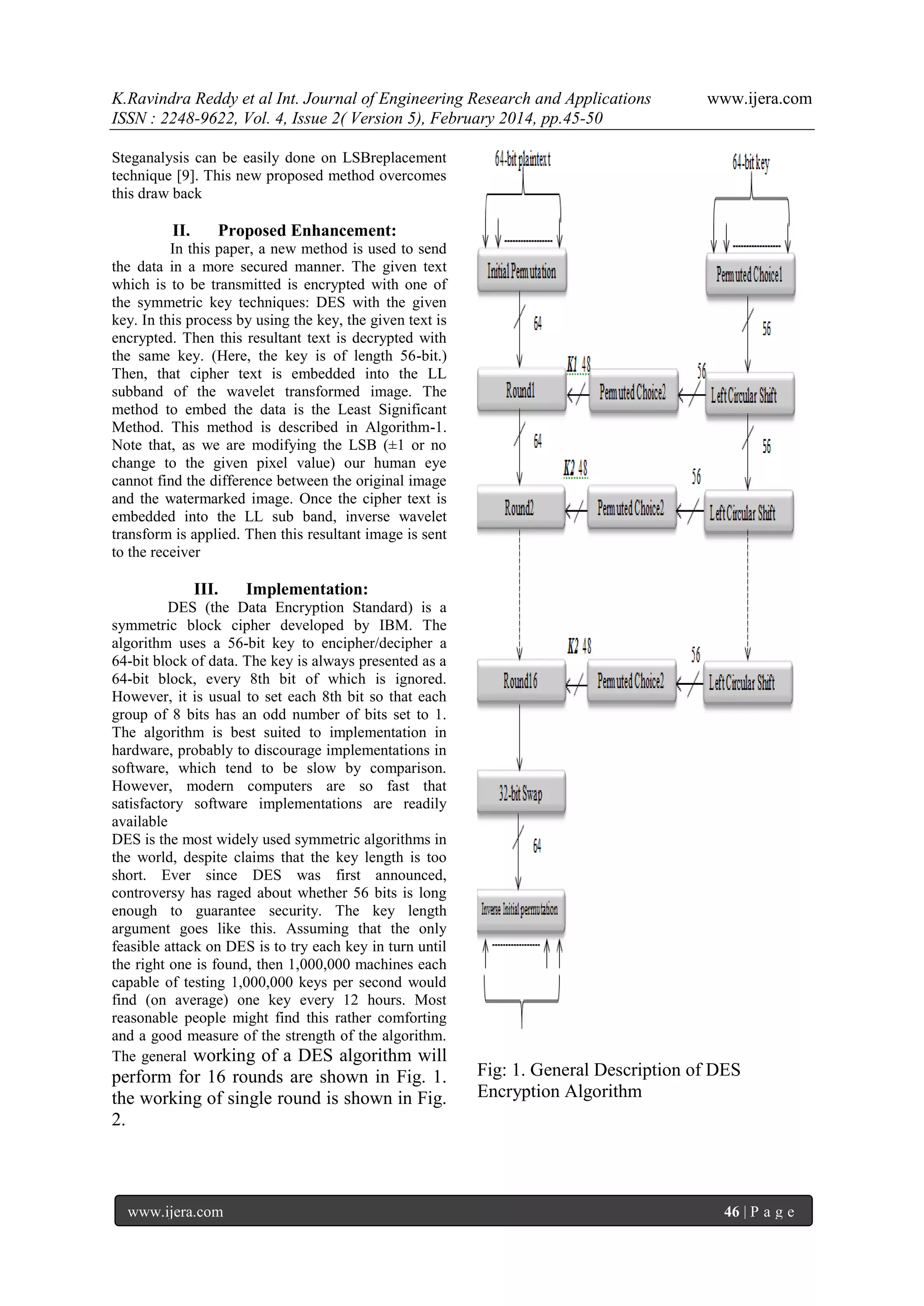 K.Ravindra Reddy et al Int. Journal of Engineering Research and Applications
ISSN : 2248-9622, Vol. 4, Issue 2( Version 5), February 2014, pp.45-50

www.ijera.com

Steganalysis can be easily done on LSBreplacement
technique [9]. This new proposed method overcomes
this draw back

II.

Proposed Enhancement:

In this paper, a new method is used to send
the data in a more secured manner. The given text
which is to be transmitted is encrypted with one of
the symmetric key techniques: DES with the given
key. In this process by using the key, the given text is
encrypted. Then this resultant text is decrypted with
the same key. (Here, the key is of length 56-bit.)
Then, that cipher text is embedded into the LL
subband of the wavelet transformed image. The
method to embed the data is the Least Significant
Method. This method is described in Algorithm-1.
Note that, as we are modifying the LSB (±1 or no
change to the given pixel value) our human eye
cannot find the difference between the original image
and the watermarked image. Once the cipher text is
embedded into the LL sub band, inverse wavelet
transform is applied. Then this resultant image is sent
to the receiver

III.

Implementation:

DES (the Data Encryption Standard) is a
symmetric block cipher developed by IBM. The
algorithm uses a 56-bit key to encipher/decipher a
64-bit block of data. The key is always presented as a
64-bit block, every 8th bit of which is ignored.
However, it is usual to set each 8th bit so that each
group of 8 bits has an odd number of bits set to 1.
The algorithm is best suited to implementation in
hardware, probably to discourage implementations in
software, which tend to be slow by comparison.
However, modern computers are so fast that
satisfactory software implementations are readily
available
DES is the most widely used symmetric algorithms in
the world, despite claims that the key length is too
short. Ever since DES was first announced,
controversy has raged about whether 56 bits is long
enough to guarantee security. The key length
argument goes like this. Assuming that the only
feasible attack on DES is to try each key in turn until
the right one is found, then 1,000,000 machines each
capable of testing 1,000,000 keys per second would
find (on average) one key every 12 hours. Most
reasonable people might find this rather comforting
and a good measure of the strength of the algorithm.
The general working of a DES algorithm will

perform for 16 rounds are shown in Fig. 1.
the working of single round is shown in Fig.
2.

www.ijera.com

Fig: 1. General Description of DES
Encryption Algorithm

46 | P a g e

 