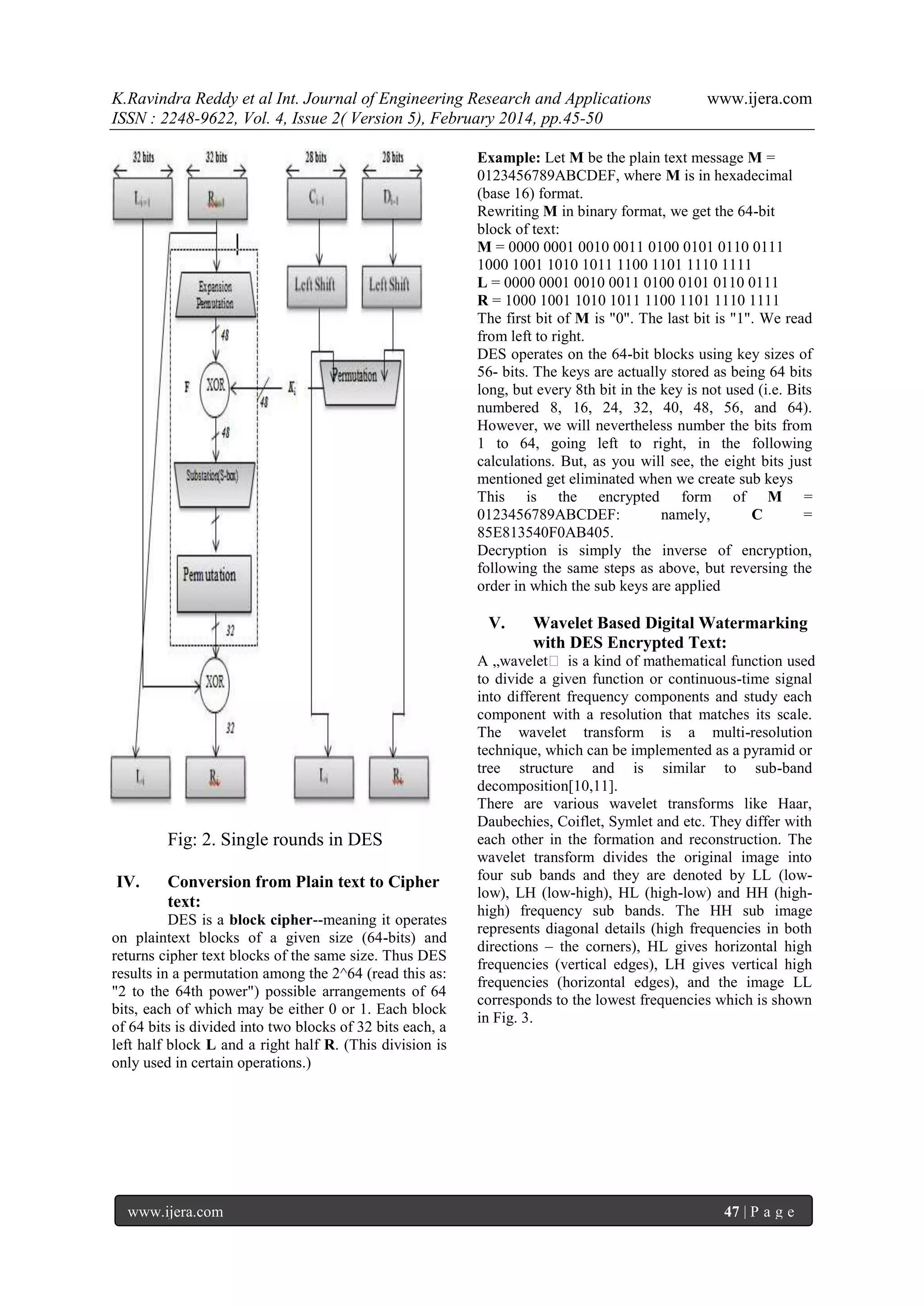 K.Ravindra Reddy et al Int. Journal of Engineering Research and Applications
ISSN : 2248-9622, Vol. 4, Issue 2( Version 5), February 2014, pp.45-50

www.ijera.com

Example: Let M be the plain text message M =
0123456789ABCDEF, where M is in hexadecimal
(base 16) format.
Rewriting M in binary format, we get the 64-bit
block of text:
M = 0000 0001 0010 0011 0100 0101 0110 0111
1000 1001 1010 1011 1100 1101 1110 1111
L = 0000 0001 0010 0011 0100 0101 0110 0111
R = 1000 1001 1010 1011 1100 1101 1110 1111
The first bit of M is "0". The last bit is "1". We read
from left to right.
DES operates on the 64-bit blocks using key sizes of
56- bits. The keys are actually stored as being 64 bits
long, but every 8th bit in the key is not used (i.e. Bits
numbered 8, 16, 24, 32, 40, 48, 56, and 64).
However, we will nevertheless number the bits from
1 to 64, going left to right, in the following
calculations. But, as you will see, the eight bits just
mentioned get eliminated when we create sub keys
This is the encrypted form of M =
0123456789ABCDEF:
namely,
C
=
85E813540F0AB405.
Decryption is simply the inverse of encryption,
following the same steps as above, but reversing the
order in which the sub keys are applied

V.

Fig: 2. Single rounds in DES
IV.

Conversion from Plain text to Cipher
text:

DES is a block cipher--meaning it operates
on plaintext blocks of a given size (64-bits) and
returns cipher text blocks of the same size. Thus DES
results in a permutation among the 2^64 (read this as:
"2 to the 64th power") possible arrangements of 64
bits, each of which may be either 0 or 1. Each block
of 64 bits is divided into two blocks of 32 bits each, a
left half block L and a right half R. (This division is
only used in certain operations.)

www.ijera.com

Wavelet Based Digital Watermarking
with DES Encrypted Text:

A „wavelet‟ is a kind of mathematical function used
to divide a given function or continuous-time signal
into different frequency components and study each
component with a resolution that matches its scale.
The wavelet transform is a multi-resolution
technique, which can be implemented as a pyramid or
tree structure and is similar to sub-band
decomposition[10,11].
There are various wavelet transforms like Haar,
Daubechies, Coiflet, Symlet and etc. They differ with
each other in the formation and reconstruction. The
wavelet transform divides the original image into
four sub bands and they are denoted by LL (lowlow), LH (low-high), HL (high-low) and HH (highhigh) frequency sub bands. The HH sub image
represents diagonal details (high frequencies in both
directions – the corners), HL gives horizontal high
frequencies (vertical edges), LH gives vertical high
frequencies (horizontal edges), and the image LL
corresponds to the lowest frequencies which is shown
in Fig. 3.

47 | P a g e

 