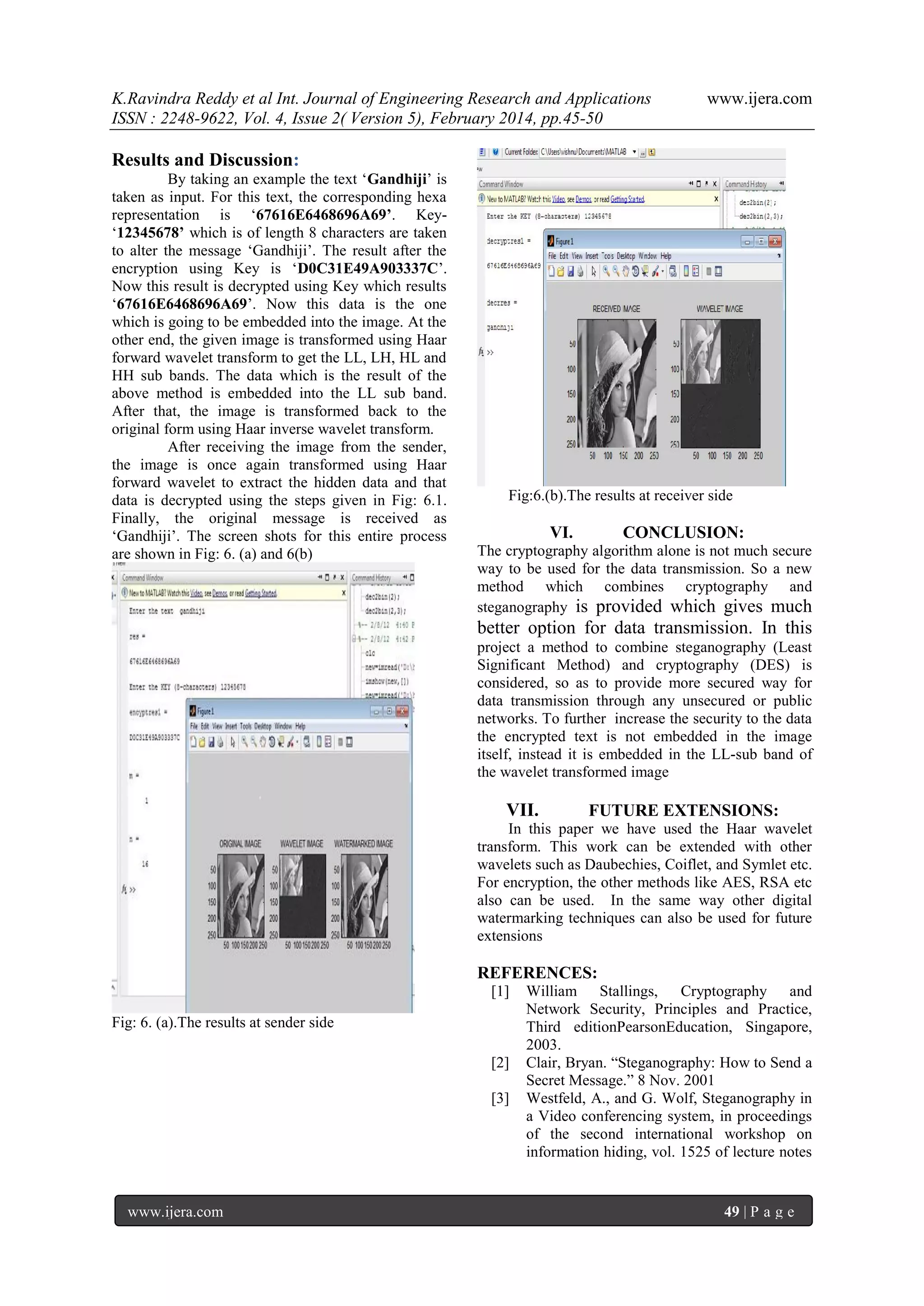 K.Ravindra Reddy et al Int. Journal of Engineering Research and Applications
ISSN : 2248-9622, Vol. 4, Issue 2( Version 5), February 2014, pp.45-50

www.ijera.com

Results and Discussion:
By taking an example the text „Gandhiji‟ is
taken as input. For this text, the corresponding hexa
representation is „67616E6468696A69’. Key„12345678’ which is of length 8 characters are taken
to alter the message „Gandhiji‟. The result after the
encryption using Key is „D0C31E49A903337C‟.
Now this result is decrypted using Key which results
„67616E6468696A69‟. Now this data is the one
which is going to be embedded into the image. At the
other end, the given image is transformed using Haar
forward wavelet transform to get the LL, LH, HL and
HH sub bands. The data which is the result of the
above method is embedded into the LL sub band.
After that, the image is transformed back to the
original form using Haar inverse wavelet transform.
After receiving the image from the sender,
the image is once again transformed using Haar
forward wavelet to extract the hidden data and that
data is decrypted using the steps given in Fig: 6.1.
Finally, the original message is received as
„Gandhiji‟. The screen shots for this entire process
are shown in Fig: 6. (a) and 6(b)

Fig:6.(b).The results at receiver side

VI.

CONCLUSION:

The cryptography algorithm alone is not much secure
way to be used for the data transmission. So a new
method which combines cryptography and
steganography is provided which gives much

better option for data transmission. In this
project a method to combine steganography (Least
Significant Method) and cryptography (DES) is
considered, so as to provide more secured way for
data transmission through any unsecured or public
networks. To further increase the security to the data
the encrypted text is not embedded in the image
itself, instead it is embedded in the LL-sub band of
the wavelet transformed image

VII.

FUTURE EXTENSIONS:

In this paper we have used the Haar wavelet
transform. This work can be extended with other
wavelets such as Daubechies, Coiflet, and Symlet etc.
For encryption, the other methods like AES, RSA etc
also can be used. In the same way other digital
watermarking techniques can also be used for future
extensions

REFERENCES:
[1]
Fig: 6. (a).The results at sender side
[2]
[3]

www.ijera.com

William Stallings, Cryptography and
Network Security, Principles and Practice,
Third editionPearsonEducation, Singapore,
2003.
Clair, Bryan. “Steganography: How to Send a
Secret Message.” 8 Nov. 2001
Westfeld, A., and G. Wolf, Steganography in
a Video conferencing system, in proceedings
of the second international workshop on
information hiding, vol. 1525 of lecture notes

49 | P a g e

 