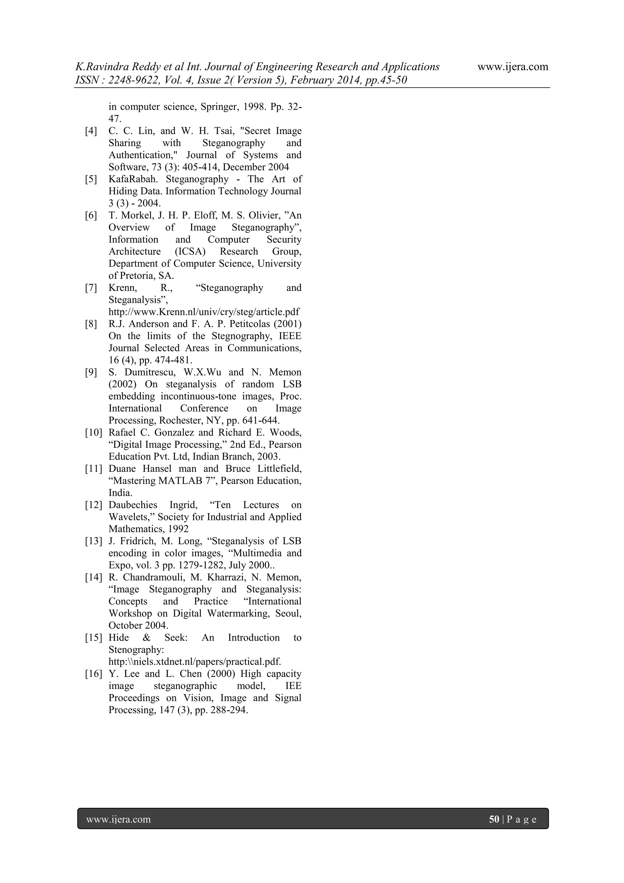 K.Ravindra Reddy et al Int. Journal of Engineering Research and Applications
ISSN : 2248-9622, Vol. 4, Issue 2( Version 5), February 2014, pp.45-50

[4]

[5]

[6]

[7]

[8]

[9]

[10]

[11]

[12]

[13]

[14]

[15]

[16]

www.ijera.com

in computer science, Springer, 1998. Pp. 3247.
C. C. Lin, and W. H. Tsai, "Secret Image
Sharing
with
Steganography
and
Authentication," Journal of Systems and
Software, 73 (3): 405-414, December 2004
KafaRabah. Steganography - The Art of
Hiding Data. Information Technology Journal
3 (3) - 2004.
T. Morkel, J. H. P. Eloff, M. S. Olivier, ”An
Overview of Image
Steganography”,
Information
and
Computer
Security
Architecture (ICSA) Research Group,
Department of Computer Science, University
of Pretoria, SA.
Krenn,
R.,
“Steganography
and
Steganalysis”,
http://www.Krenn.nl/univ/cry/steg/article.pdf
R.J. Anderson and F. A. P. Petitcolas (2001)
On the limits of the Stegnography, IEEE
Journal Selected Areas in Communications,
16 (4), pp. 474-481.
S. Dumitrescu, W.X.Wu and N. Memon
(2002) On steganalysis of random LSB
embedding incontinuous-tone images, Proc.
International
Conference
on
Image
Processing, Rochester, NY, pp. 641-644.
Rafael C. Gonzalez and Richard E. Woods,
“Digital Image Processing,” 2nd Ed., Pearson
Education Pvt. Ltd, Indian Branch, 2003.
Duane Hansel man and Bruce Littlefield,
“Mastering MATLAB 7”, Pearson Education,
India.
Daubechies Ingrid, “Ten Lectures on
Wavelets,” Society for Industrial and Applied
Mathematics, 1992
J. Fridrich, M. Long, “Steganalysis of LSB
encoding in color images, “Multimedia and
Expo, vol. 3 pp. 1279-1282, July 2000..
R. Chandramouli, M. Kharrazi, N. Memon,
“Image Steganography and Steganalysis:
Concepts
and
Practice
“International
Workshop on Digital Watermarking, Seoul,
October 2004.
Hide & Seek: An Introduction to
Stenography:
http:niels.xtdnet.nl/papers/practical.pdf.
Y. Lee and L. Chen (2000) High capacity
image
steganographic
model,
IEE
Proceedings on Vision, Image and Signal
Processing, 147 (3), pp. 288-294.

www.ijera.com

50 | P a g e

 