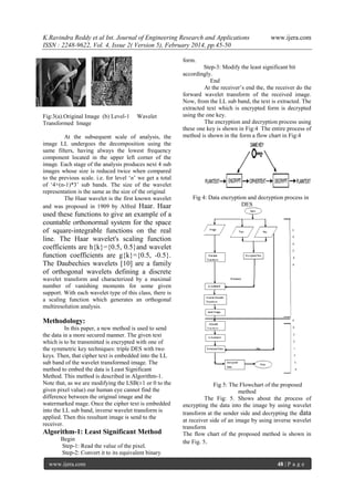 K.Ravindra Reddy et al Int. Journal of Engineering Research and Applications
ISSN : 2248-9622, Vol. 4, Issue 2( Version 5), February 2014, pp.45-50

www.ijera.com

form.

Fig:3(a).Original Image (b) Level-1
Transformed Image

Wavelet

At the subsequent scale of analysis, the
image LL undergoes the decomposition using the
same filters, having always the lowest frequency
component located in the upper left corner of the
image. Each stage of the analysis produces next 4 sub
images whose size is reduced twice when compared
to the previous scale. i.e. for level „n‟ we get a total
of „4+(n-1)*3‟ sub bands. The size of the wavelet
representation is the same as the size of the original
The Haar wavelet is the first known wavelet
and was proposed in 1909 by Alfred Haar. Haar

Step-3: Modify the least significant bit
accordingly.
End
At the receiver‟s end the, the receiver do the
forward wavelet transform of the received image.
Now, from the LL sub band, the text is extracted. The
extracted text which is encrypted form is decrypted
using the one key.
The encryption and decryption process using
these one key is shown in Fig:4 The entire process of
method is shown in the form a flow chart in Fig:4

Fig 4: Data encryption and decryption process in
DES

used these functions to give an example of a
countable orthonormal system for the space
of square-integrable functions on the real
line. The Haar wavelet's scaling function
coefficients are h{k}={0.5, 0.5}and wavelet
function coefficients are g{k}={0.5, -0.5}.
The Daubechies wavelets [10] are a family
of orthogonal wavelets defining a discrete
wavelet transform and characterized by a maximal
number of vanishing moments for some given
support. With each wavelet type of this class, there is
a scaling function which generates an orthogonal
multiresolution analysis.

Methodology:
In this paper, a new method is used to send
the data in a more secured manner. The given text
which is to be transmitted is encrypted with one of
the symmetric key techniques: triple DES with two
keys. Then, that cipher text is embedded into the LL
sub band of the wavelet transformed image. The
method to embed the data is Least Significant
Method. This method is described in Algorithm-1.
Note that, as we are modifying the LSB(±1 or 0 to the
given pixel value) our human eye cannot find the
difference between the original image and the
watermarked mage. Once the cipher text is embedded
into the LL sub band, inverse wavelet transform is
applied. Then this resultant image is send to the
receiver.

Algorithm-1: Least Significant Method
Begin
Step-1: Read the value of the pixel.
Step-2: Convert it to its equivalent binary
www.ijera.com

Fig 5: The Flowchart of the proposed
method
The Fig: 5. Shows about the process of
encrypting the data into the image by using wavelet
transform at the sender side and decrypting the data
at receiver side of an image by using inverse wavelet
transform
The flow chart of the proposed method is shown in
the Fig. 5.

48 | P a g e

 