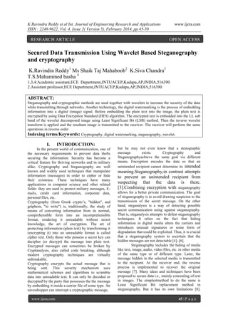 K.Ravindra Reddy et al Int. Journal of Engineering Research and Applications
ISSN : 2248-9622, Vol. 4, Issue 2( Version 5), February 2014, pp.45-50

RESEARCH ARTICLE

www.ijera.com

OPEN ACCESS

Secured Data Transmission Using Wavelet Based Steganography
and cryptography
K.Ravindra Reddy1 Ms Shaik Taj Mahaboob2 K.Siva Chandra3
T.S.Mahammed basha 4
1,3,4:Academic assistant,ECE Department,JNTUACEP,Kadapa,AP,INDIA,516390
2.Assistant professor,ECE Department,JNTUACEP,Kadapa,AP,INDIA,516390

ABSTRACT:
Steganography and cryptographic methods are used together with wavelets to increase the security of the data
while transmitting through networks. Another technology, the digital watermarking is the process of embedding
information into a digital (image) signal. Before embedding the plain text into the image, the plain text is
encrypted by using Data Encryption Standard (DES) algorithm. The encrypted text is embedded into the LL sub
band of the wavelet decomposed image using Least Significant Bit (LSB) method. Then the inverse wavelet
transform is applied and the resultant image is transmitted to the receiver. The receiver will perform the same
operations in reverse order
Indexing terms/Keywords: Cryptography, digital watermarking, steganography, wavelet.

I.

INTRODUCTION:

In the present world of communication, one of
the necessary requirements to prevent data thefts
securing the information. Security has become a
critical feature for thriving networks and in military
alike. Cryptography and Steganography are well
known and widely used techniques that manipulate
information (messages) in order to cipher or hide
their existence. These techniques have many
applications in computer science and other related
fields: they are used to protect military messages, Emails, credit card information, corporate data,
personal files, etc.
Cryptography (from Greek crypto‟s, "hidden", and
gráphein, "to write") is, traditionally, the study of
means of converting information from its normal,
comprehensible form into an incomprehensible
format, rendering it unreadable without secret
knowledge, the art of encryption. The art of
protecting information (plain text) by transforming it
(encrypting it) into an unreadable format is called
cipher text. Only those who possess a secret key can
decipher (or decrypt) the message into plain text.
Encrypted messages can sometimes be broken by
Cryptanalysis, also called code breaking, although
modern cryptography techniques are virtually
unbreakable.
Cryptography encrypts the actual message that is
being sent. This security mechanism uses
mathematical schemes and algorithms to scramble
data into unreadable text. It can only be decoded or
decrypted by the party that possesses the the message
by embedding it inside a carrier file of some type. An
eavesdropper can intercept a cryptographic message,
www.ijera.com

but he may not even know that a stenographic
message
exists.
Cryptography
and
Steganographyachieve the same goal via different
means. Encryption encodes the data so that an
unintended recipient cannot determine its intended

meaning.Steganography,in contrast attempts
to prevent an unintended recipient from
suspecting that the data is there.
[3].Combining encryption with steganography
allows for a better private communication. The goal
of steganography is to avoid drawing suspicion to the
transmission of the secret message. On the other
hand, steganalysis is a way of detecting possible
secret communication using against steganography.
That is, steganalysis attempts to defeat steganography
techniques. It relies on the fact that hiding
information in digital media alters the carriers and
introduces unusual signatures or some form of
degradation that could be exploited. Thus, it is crucial
that a steganography system to ascertain that the
hidden messages are not detectable [4]–[6].
Steganography includes the hiding of media
like text, image, audio, video files, etc. in other media
of the same type or of different type. Later, the
message hidden in the selected media is transmitted
to the recipient. At the receiver end, the reverse
process is implemented to recover the original
message [7]. Many ideas and techniques have been
proposed to secure data i.e., mainly concealing of text
in images. The simplestmethod to do the same is
Least Significant Bit replacement method in
steganography. But it has its own limitations [8].
45 | P a g e

 