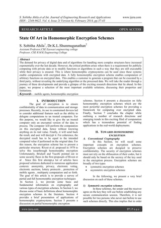 S. Sobitha Ahila et al Int. Journal of Engineering Research and Applications
ISSN : 2248-9622, Vol. 4, Issue 2( Version 6), February 2014, pp.37-43

RESEARCH ARTICLE

www.ijera.com

OPEN ACCESS

State Of Art in Homomorphic Encryption Schemes
S. Sobitha Ahila1, Dr.K.L.Shunmuganathan2
Assistant Professor,CSE Easwari engineering college
Professor, CSE R.M.K Engineering College

Abstract
The demand for privacy of digital data and of algorithms for handling more complex structures have increased
exponentially over the last decade. However, the critical problem arises when there is a requirement for publicly
computing with private data or to modify functions or algorithms in such a way that they are still executable
while their privacy is ensured. This is where homomorphic cryptosystems can be used since these systems
enable computations with encrypted data. A fully homomorphic encryption scheme enables computation of
arbitrary functions on encrypted data.. This enables a customer to generate a program that can be executed by a
third party, without revealing the underlying algorithm or the processed data. We will take the reader through a
journey of these developments and provide a glimpse of the exciting research directions that lie ahead. In this
paper, we propose a selection of the most important available solutions, discussing their properties and
limitations.
Keywords— mobile agents, homomorphic encryption

I. INTRODUCTION
The goal of encryption is to ensure
confidentiality of data in communication and storage
processes. Recently, its use in constrained devices led
to consider additional features such as the ability to
delegate computations to un trusted computers. For
this purpose, we would like to give the un trusted
computer only an encrypted version of the data to
process. The computer will perform the computation
on this encrypted data, hence without knowing
anything on its real value. Finally, it will send back
the result, and user will decrypt it. For coherence, the
decrypted result has to be equal to the intended
computed value if performed on the original data. For
this reason, the encryption scheme has to present a
particular structure. Rivest et al. proposed in 1978 to
solve this issuethrough homomorphic encryption
Unfortunately, Brickell and Yacobi pointed out in
some security flaws in the first proposals of Rivest et
al . Since this first attempt,a lot of articles have
proposed solutions dedicated to numerous application
contexts: anonymity, privacy, electronic voting,
electronic auctions, lottery protocols , protection of
mobile agents , multiparty computation and so forth.
The goal of this article is to provide a survey of
partial and full homomorphic encryption techniques
In Section 2, we provide some basic and
fundamental information on cryptography and
various types of encryption schemes. In Section 3, we
discuss some of basic definitions about homomorphic
encryption schemes in the literature. Section 4
provides a brief presentation of applications of
homomorphic cryptosystems. Section 5 presents a
discussion on partial homomorphic encryption
www.ijera.com

schemes. Section 6 presents a discussion on fully
homomorphic encryption schemes which are the
most powerful encryption schemes for providing a
framework for computing over encrypted data.
Finally, Section 7 concludes the chapter while
outlining a number of research directions and
emerging trends in this exciting filed of computation
which has a tremendous potential of finding
applications in the real-world deployments.

II. TOWARDS HOMOMORPHIC
ENCRYPTION

A. Conventional Cryptography
In this Section, we will recall some
important concepts on encryption schemes.
Encryption schemes are designed to preserve
confidentiality. The security of encryption schemes
must not rely on the obfuscation of their codes, but it
should only be based on the secrecy of the key used
in the encryption process. Encryption schemes are
broadly of two types
 symmetric encryption schemes
 asymmetric encryption schemes
In the following, we present a very brief
discussion on each of these schemes.
1) Symmetric encryption schemes
In these schemes, the sender and the receiver
agree on the key they will use before establishing any
secure communication session. Therefore, it is not
possible for two persons who never met before to use
such schemes directly. This also implies that in order
37 | P a g e

 