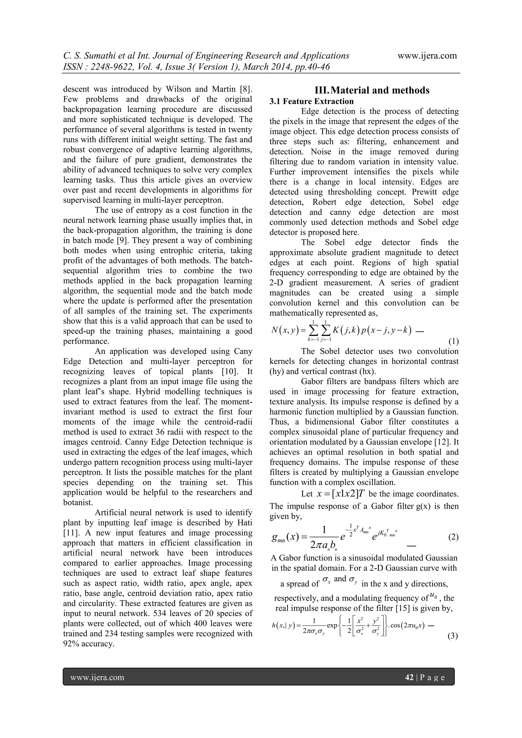 C. S. Sumathi et al Int. Journal of Engineering Research and Applications www.ijera.com
ISSN : 2248-9622, Vol. 4, Issue 3( Version 1), March 2014, pp.40-46
www.ijera.com 42 | P a g e
descent was introduced by Wilson and Martin [8].
Few problems and drawbacks of the original
backpropagation learning procedure are discussed
and more sophisticated technique is developed. The
performance of several algorithms is tested in twenty
runs with different initial weight setting. The fast and
robust convergence of adaptive learning algorithms,
and the failure of pure gradient, demonstrates the
ability of advanced techniques to solve very complex
learning tasks. Thus this article gives an overview
over past and recent developments in algorithms for
supervised learning in multi-layer perceptron.
The use of entropy as a cost function in the
neural network learning phase usually implies that, in
the back-propagation algorithm, the training is done
in batch mode [9]. They present a way of combining
both modes when using entrophic criteria, taking
profit of the advantages of both methods. The batch-
sequential algorithm tries to combine the two
methods applied in the back propagation learning
algorithm, the sequential mode and the batch mode
where the update is performed after the presentation
of all samples of the training set. The experiments
show that this is a valid approach that can be used to
speed-up the training phases, maintaining a good
performance.
An application was developed using Cany
Edge Detection and multi-layer perceptron for
recognizing leaves of topical plants [10]. It
recognizes a plant from an input image file using the
plant leaf‘s shape. Hybrid modelling techniques is
used to extract features from the leaf. The moment-
invariant method is used to extract the first four
moments of the image while the centroid-radii
method is used to extract 36 radii with respect to the
images centroid. Canny Edge Detection technique is
used in extracting the edges of the leaf images, which
undergo pattern recognition process using multi-layer
perceptron. It lists the possible matches for the plant
species depending on the training set. This
application would be helpful to the researchers and
botanist.
Artificial neural network is used to identify
plant by inputting leaf image is described by Hati
[11]. A new input features and image processing
approach that matters in efficient classification in
artificial neural network have been introduces
compared to earlier approaches. Image processing
techniques are used to extract leaf shape features
such as aspect ratio, width ratio, apex angle, apex
ratio, base angle, centroid deviation ratio, apex ratio
and circularity. These extracted features are given as
input to neural network. 534 leaves of 20 species of
plants were collected, out of which 400 leaves were
trained and 234 testing samples were recognized with
92% accuracy.
III.Material and methods
3.1 Feature Extraction
Edge detection is the process of detecting
the pixels in the image that represent the edges of the
image object. This edge detection process consists of
three steps such as: filtering, enhancement and
detection. Noise in the image removed during
filtering due to random variation in intensity value.
Further improvement intensifies the pixels while
there is a change in local intensity. Edges are
detected using thresholding concept. Prewitt edge
detection, Robert edge detection, Sobel edge
detection and canny edge detection are most
commonly used detection methods and Sobel edge
detector is proposed here.
The Sobel edge detector finds the
approximate absolute gradient magnitude to detect
edges at each point. Regions of high spatial
frequency corresponding to edge are obtained by the
2-D gradient measurement. A series of gradient
magnitudes can be created using a simple
convolution kernel and this convolution can be
mathematically represented as,
     
1 1
1 1
, , ,
k j
N x y K j k p x j y k
 
   
(1)
The Sobel detector uses two convolution
kernels for detecting changes in horizontal contrast
(hy) and vertical contrast (hx).
Gabor filters are bandpass filters which are
used in image processing for feature extraction,
texture analysis. Its impulse response is defined by a
harmonic function multiplied by a Gaussian function.
Thus, a bidimensional Gabor filter constitutes a
complex sinusoidal plane of particular frequency and
orientation modulated by a Gaussian envelope [12]. It
achieves an optimal resolution in both spatial and
frequency domains. The impulse response of these
filters is created by multiplying a Gaussian envelope
function with a complex oscillation.
Let [ 1 2]x x x T be the image coordinates.
The impulse response of a Gabor filter g(x) is then
given by,
0
1
2
1
( )
2
T x
T xmn
mn
n n
x A
jK
mng x e e
a b

 (2)
A Gabor function is a sinusoidal modulated Gaussian
in the spatial domain. For a 2-D Gaussian curve with
a spread of
andx y 
in the x and y directions,
respectively, and a modulating frequency of 0u , the
real impulse response of the filter [15] is given by,
   
2 2
02 2
1 1
,| exp .cos 2
2 2x y x y
x y
h x y u x
   
   
    
     (3)
 