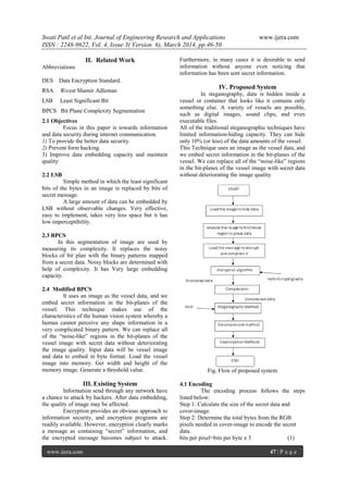 Swati Patil et al Int. Journal of Engineering Research and Applications www.ijera.com
ISSN : 2248-9622, Vol. 4, Issue 3( Version 6), March 2014, pp.46-50
www.ijera.com 47 | P a g e
II. Related Work
Abbreviations
DES Data Encryption Standard.
RSA Rivest Shamir Adleman
LSB Least Significant Bit
BPCS Bit Plane Complexity Segmentation
2.1 Objectives
Focus in this paper is towards information
and data security during internet communication.
1) To provide the better data security.
2) Prevent form hacking.
3) Improve data embedding capacity and maintain
quality
2.2 LSB
Simple method in which the least significant
bits of the bytes in an image is replaced by bits of
secret message.
A large amount of data can be embedded by
LSB without observable changes. Very effective,
easy to implement, takes very less space but it has
low imperceptibility.
2.3 BPCS
In this segmentation of image are used by
measuring its complexity. It replaces the noisy
blocks of bit plan with the binary patterns mapped
from a secret data. Noisy blocks are determined with
help of complexity. It has Very large embedding
capacity.
2.4 Modified BPCS
It uses an image as the vessel data, and we
embed secret information in the bit-planes of the
vessel. This technique makes use of the
characteristics of the human vision system whereby a
human cannot perceive any shape information in a
very complicated binary pattern. We can replace all
of the “noise-like” regions in the bit-planes of the
vessel image with secret data without deteriorating
the image quality. Input data will be vessel image
and data to embed in byte format. Load the vessel
image into memory. Get width and height of the
memory image. Generate a threshold value.
III. Existing System
Information send through any network have
a chance to attack by hackers. After data embedding,
the quality of image may be affected.
Encryption provides an obvious approach to
information security, and encryption programs are
readily available. However, encryption clearly marks
a message as containing “secret” information, and
the encrypted message becomes subject to attack.
Furthermore, in many cases it is desirable to send
information without anyone even noticing that
information has been sent secret information.
IV. Proposed System
In steganography, data is hidden inside a
vessel or container that looks like it contains only
something else. A variety of vessels are possible,
such as digital images, sound clips, and even
executable files.
All of the traditional steganographic techniques have
limited information-hiding capacity. They can hide
only 10% (or less) of the data amounts of the vessel.
This Technique uses an image as the vessel data, and
we embed secret information in the bit-planes of the
vessel. We can replace all of the “noise-like” regions
in the bit-planes of the vessel image with secret data
without deteriorating the image quality.
Fig. Flow of proposed system
4.1 Encoding
The encoding process follows the steps
listed below:
Step 1: Calculate the size of the secret data and
cover-image.
Step 2: Determine the total bytes from the RGB
pixels needed in cover-image to encode the secret
data.
bits per pixel=bits per byte x 3 (1)
 