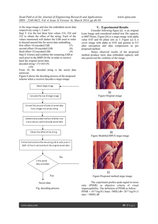 Swati Patil et al Int. Journal of Engineering Research and Applications www.ijera.com
ISSN : 2248-9622, Vol. 4, Issue 3( Version 6), March 2014, pp.46-50
www.ijera.com 49 | P a g e
in the stego-image and also the embedded secret data
respectively using 1, 2 and 3.
Step 5: Use the last three byte values 216, 224 and
232 to obtain the offset of the string. Each of the
values mentioned will deduct the LSB used in order
to discard unused bits for secret data embedding.
first offset=16-encoded LSB (7)
second offset=24-encoded LSB (8)
third offset=32-encoded LSB (9)
Step 6: Extract and combine the remaining LSB at
each pixel in the BMP-24 file in order to retrieve
back the original secret data.
decoded string= (7)+(8)+(9)
(10)
From 10, the decoded string is the secret data
retrieved.
Figure 8 shows the decoding process of the proposed
scheme when a receiver decodes a stego-image.
Fig. decoding process
V. Experimental Results
Consider following figure [a] is an original
Lena Image and considered embed text file capacity
is 90077bytes. Figure [b] is a stego-image with alpha
value 0.03 and bit plane sets as 3. Figure [c] is a
cover image with alpha as 0.03 and gamma as 0.5
after encryption and data compression as per
proposed method.
Hence observed results of the proposed
method produce more data embedded capacity and
also preserved the visibility of the image.
Figure Original image
Figure Modified BPCS stego image
Figure Proposed method stego image
The experiment prefers peak-signal to-noise
ratio (PSNR) as objective criteria of visual
imperceptibility. The definition of PSNR as follow:
PSNR = 10 * log10 ( Imax / MSE) db= 20 * log10 ( I
max / √MSE) db
No
Yes
Secret data
 