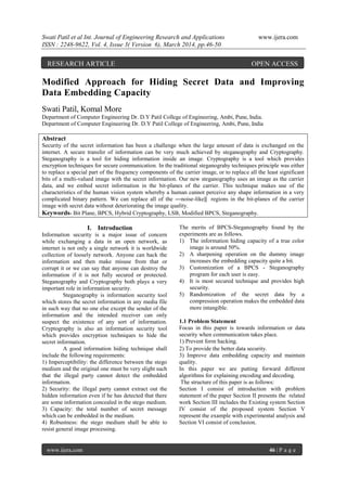 Swati Patil et al Int. Journal of Engineering Research and Applications www.ijera.com
ISSN : 2248-9622, Vol. 4, Issue 3( Version 6), March 2014, pp.46-50
www.ijera.com 46 | P a g e
Modified Approach for Hiding Secret Data and Improving
Data Embedding Capacity
Swati Patil, Komal More
Department of Computer Engineering Dr. D.Y Patil College of Engineering, Ambi, Pune, India.
Department of Computer Engineering Dr. D.Y Patil College of Engineering, Ambi, Pune, India
Abstract
Security of the secret information has been a challenge when the large amount of data is exchanged on the
internet. A secure transfer of information can be very much achieved by steganography and Cryptography.
Steganography is a tool for hiding information inside an image. Cryptography is a tool which provides
encryption techniques for secure communication. In the traditional steganograhy techniques principle was either
to replace a special part of the frequency components of the carrier image, or to replace all the least significant
bits of a multi-valued image with the secret information. Our new steganography uses an image as the carrier
data, and we embed secret information in the bit-planes of the carrier. This technique makes use of the
characteristics of the human vision system whereby a human cannot perceive any shape information in a very
complicated binary pattern. We can replace all of the ―noise-like‖ regions in the bit-planes of the carrier
image with secret data without deteriorating the image quality.
Keywords- Bit Plane, BPCS, Hybrid Cryptography, LSB, Modified BPCS, Steganography.
I. Introduction
Information security is a major issue of concern
while exchanging a data in an open network, as
internet is not only a single network it is worldwide
collection of loosely network. Anyone can hack the
information and then make misuse from that or
corrupt it or we can say that anyone can destroy the
information if it is not fully secured or protected.
Steganography and Cryptography both plays a very
important role in information security.
Steganography is information security tool
which stores the secret information in any media file
in such way that no one else except the sender of the
information and the intended receiver can only
suspect the existence of any sort of information.
Cryptography is also an information security tool
which provides encryption techniques to hide the
secret information.
A good information hiding technique shall
include the following requirements:
1) Imperceptibility: the difference between the stego
medium and the original one must be very slight such
that the illegal party cannot detect the embedded
information.
2) Security: the illegal party cannot extract out the
hidden information even if he has detected that there
are some information concealed in the stego medium.
3) Capacity: the total number of secret message
which can be embedded in the medium.
4) Robustness: the stego medium shall be able to
resist general image processing.
The merits of BPCS-Steganography found by the
experiments are as follows.
1) The information hiding capacity of a true color
image is around 50%.
2) A sharpening operation on the dummy image
increases the embedding capacity quite a bit.
3) Customization of a BPCS - Steganography
program for each user is easy.
4) It is most secured technique and provides high
security.
5) Randomization of the secret data by a
compression operation makes the embedded data
more intangible.
1.1 Problem Statement
Focus in this paper is towards information or data
security when communication takes place.
1) Prevent form hacking.
2) To provide the better data security.
3) Improve data embedding capacity and maintain
quality.
In this paper we are putting forward different
algorithms for explaining encoding and decoding.
The structure of this paper is as follows:
Section I consist of introduction with problem
statement of the paper Section II presents the related
work Section III includes the Existing system Section
IV consist of the proposed system Section V
represent the example with experimental analysis and
Section VI consist of conclusion.
RESEARCH ARTICLE OPEN ACCESS
 