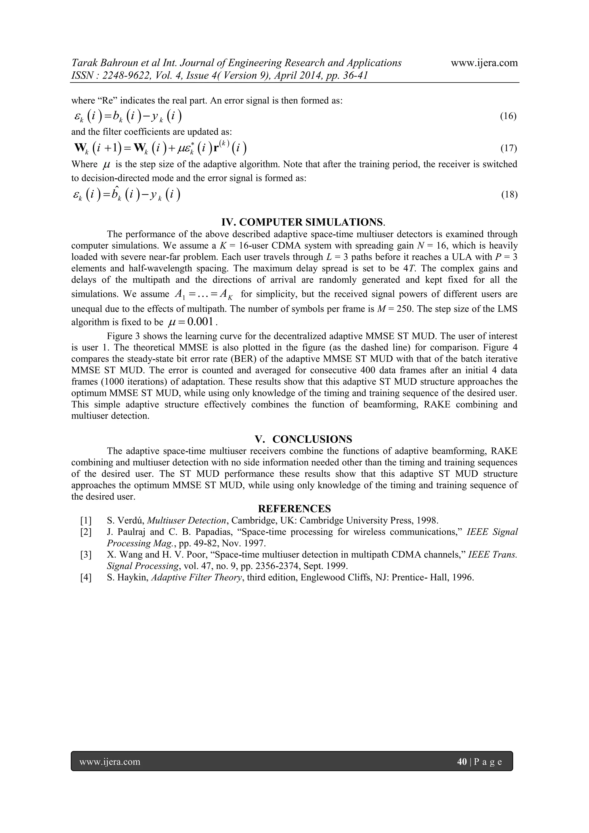 Tarak Bahroun et al Int. Journal of Engineering Research and Applications www.ijera.com
ISSN : 2248-9622, Vol. 4, Issue 4( Version 9), April 2014, pp. 36-41
www.ijera.com 40 | P a g e
where “Re” indicates the real part. An error signal is then formed as:
     k k ki b i y i   (16)
and the filter coefficients are updated as:
       
 1
k
k k ki i i i
  W W r (17)
Where  is the step size of the adaptive algorithm. Note that after the training period, the receiver is switched
to decision-directed mode and the error signal is formed as:
     ˆ
k k ki b i y i   (18)
IV. COMPUTER SIMULATIONS.
The performance of the above described adaptive space-time multiuser detectors is examined through
computer simulations. We assume a K = 16-user CDMA system with spreading gain N = 16, which is heavily
loaded with severe near-far problem. Each user travels through L = 3 paths before it reaches a ULA with P = 3
elements and half-wavelength spacing. The maximum delay spread is set to be 4T. The complex gains and
delays of the multipath and the directions of arrival are randomly generated and kept fixed for all the
simulations. We assume 1 KA A  for simplicity, but the received signal powers of different users are
unequal due to the effects of multipath. The number of symbols per frame is M = 250. The step size of the LMS
algorithm is fixed to be 0.001  .
Figure 3 shows the learning curve for the decentralized adaptive MMSE ST MUD. The user of interest
is user 1. The theoretical MMSE is also plotted in the figure (as the dashed line) for comparison. Figure 4
compares the steady-state bit error rate (BER) of the adaptive MMSE ST MUD with that of the batch iterative
MMSE ST MUD. The error is counted and averaged for consecutive 400 data frames after an initial 4 data
frames (1000 iterations) of adaptation. These results show that this adaptive ST MUD structure approaches the
optimum MMSE ST MUD, while using only knowledge of the timing and training sequence of the desired user.
This simple adaptive structure effectively combines the function of beamforming, RAKE combining and
multiuser detection.
V. CONCLUSIONS
The adaptive space-time multiuser receivers combine the functions of adaptive beamforming, RAKE
combining and multiuser detection with no side information needed other than the timing and training sequences
of the desired user. The ST MUD performance these results show that this adaptive ST MUD structure
approaches the optimum MMSE ST MUD, while using only knowledge of the timing and training sequence of
the desired user.
REFERENCES
[1] S. Verdú, Multiuser Detection, Cambridge, UK: Cambridge University Press, 1998.
[2] J. Paulraj and C. B. Papadias, “Space-time processing for wireless communications,” IEEE Signal
Processing Mag., pp. 49-82, Nov. 1997.
[3] X. Wang and H. V. Poor, “Space-time multiuser detection in multipath CDMA channels,” IEEE Trans.
Signal Processing, vol. 47, no. 9, pp. 2356-2374, Sept. 1999.
[4] S. Haykin, Adaptive Filter Theory, third edition, Englewood Cliffs, NJ: Prentice- Hall, 1996.
 
