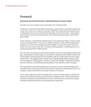 The Working Mother Experience




                   Foreword
                   Frank Hauck, Executive Vice President, Global Marketing and Customer Quality

                   Sometimes you are just plain lucky to work with some incredible people.

                   The Women’s Leadership Forum (WLF) has become a powerful force across EMC’s global com-
                   munity. This comes as no surprise; the women of EMC have rallied behind this group, which
                   is dedicated to their personal and professional growth. For almost two years, I have had the
                   good fortune to serve as Executive Sponsor of the Hopkinton-based chapter—the first WLF
                   group at EMC.

                   In fact, the group—along with the talented women who make things happen—has far exceed-
                   ed any of our expectations. There are now chapters in North Carolina, New York/New Jersey,
                   California, and Cork, the first chapter launched in EMEA. This expansion means that more
                   women now have access to the skill- and career-building programs, networking events, and
                   mentoring opportunities the WLF provides.

                   From the start, I was pleased to extend all the support I could to the organization. About a year
                   ago, I asked Natalie Corridan-Gregg, six-time Women’s Leadership Forum (WLF) President and
                   Current Advisor, what would be the one thing EMC could do to make women feel more appre-
                   ciated at EMC. She suggested that creating a book celebrating EMC working mothers would
                   send a message to our employees, customers, and partners that EMC understands the impor-
                   tant role of women, and specifically working mothers, in the workforce around the globe.

                   This sounded like a wonderful opportunity to showcase the unique, daily challenges work-
                   ing mothers face and the ways in which they overcome obstacles so that they can thrive in our
                   company. I made a commitment on the spot to sponsor this project.

                   I have a deep respect for anyone who works hard—and no one works harder at making their
                   personal and professional lives successful than our working mothers. These individuals are
                   the perfect examples of work/life balance in action; individuals who each day successfully
                   manage the balancing act that is the working mother’s experience.
 