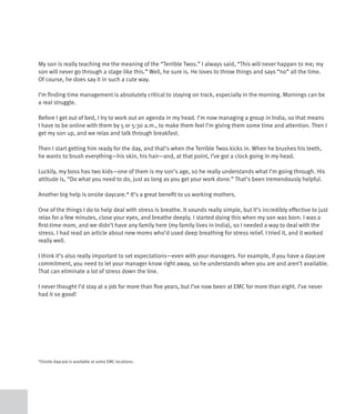 My son is really teaching me the meaning of the “Terrible Twos.” I always said, “This will never happen to me; my
son will never go through a stage like this.” Well, he sure is. He loves to throw things and says “no” all the time.
Of course, he does say it in such a cute way.

I’m finding time management is absolutely critical to staying on track, especially in the morning. Mornings can be
a real struggle.

Before I get out of bed, I try to work out an agenda in my head. I’m now managing a group in India, so that means
I have to be online with them by 5 or 5:30 a.m., to make them feel I’m giving them some time and attention. Then I
get my son up, and we relax and talk through breakfast.

Then I start getting him ready for the day, and that’s when the Terrible Twos kicks in. When he brushes his teeth,
he wants to brush everything—his skin, his hair—and, at that point, I’ve got a clock going in my head.

Luckily, my boss has two kids—one of them is my son’s age, so he really understands what I’m going through. His
attitude is, “Do what you need to do, just as long as you get your work done.” That’s been tremendously helpful.

Another big help is onsite daycare.* It’s a great benefit to us working mothers.

One of the things I do to help deal with stress is breathe. It sounds really simple, but it’s incredibly effective to just
relax for a few minutes, close your eyes, and breathe deeply. I started doing this when my son was born. I was a
first-time mom, and we didn’t have any family here (my family lives in India), so I needed a way to deal with the
stress. I had read an article about new moms who’d used deep breathing for stress relief. I tried it, and it worked
really well.

I think it’s also really important to set expectations—even with your managers. For example, if you have a daycare
commitment, you need to let your manager know right away, so he understands when you are and aren’t available.
That can eliminate a lot of stress down the line.

I never thought I’d stay at a job for more than five years, but I’ve now been at EMC for more than eight. I’ve never
had it so good!




*Onsite daycare is available at some EMC locations.
 