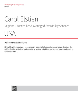 The Working Mother Experience
Page 100




Carol Elstien
Regional Practice Lead, Managed Availability Services

USA
Mother of two: two teenagers

Living life with no excuses is never easy—especially in a performance-focused culture like
EMC’s. But Carol Elstien has learned that setting priorities can help her meet challenges at
home and work.
 