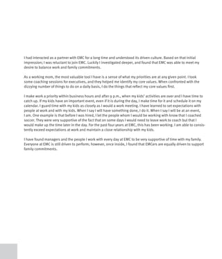 I had interacted as a partner with EMC for a long time and understood its driven culture. Based on that initial
impression; I was reluctant to join EMC. Luckily I investigated deeper, and found that EMC was able to meet my
desire to balance work and family commitments.

As a working mom, the most valuable tool I have is a sense of what my priorities are at any given point. I took
some coaching sessions for executives, and they helped me identify my core values. When confronted with the
dizzying number of things to do on a daily basis, I do the things that reflect my core values first.

I make work a priority within business hours and after 9 p.m., when my kids’ activities are over and I have time to
catch up. If my kids have an important event, even if it is during the day, I make time for it and schedule it on my
calendar. I guard time with my kids as closely as I would a work meeting. I have learned to set expectations with
people at work and with my kids. When I say I will have something done, I do it. When I say I will be at an event,
I am. One example is that before I was hired, I let the people whom I would be working with know that I coached
soccer. They were very supportive of the fact that on some days I would need to leave work to coach but that I
would make up the time later in the day. For the past four years at EMC, this has been working. I am able to consis-
tently exceed expectations at work and maintain a close relationship with my kids.

I have found managers and the people I work with every day at EMC to be very supportive of time with my family.
Everyone at EMC is still driven to perform; however, once inside, I found that EMCers are equally driven to support
family commitments.
 