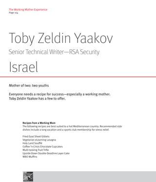 The Working Mother Experience
Page 104




Toby Zeldin Yaakov
Senior Technical Writer—RSA Security

Israel
Mother of two: two youths

Everyone needs a recipe for success—especially a working mother.
Toby Zeldin Yaakov has a few to offer.




           Recipes from a Working Mom
           The following recipes are best suited to a hot Mediterranean country. Recommended side
           dishes include a long vacation and a sports club membership for stress relief.

           Fried Goal Sheet Giblets
           Vegetarian eLearning Lasagna
           Holy Land Soufflé
           Coffee-’n-Crisis Chocolate Cupcakes
           Multi-tasking Fruit Trifle
           Upside-Down Double-Deadline Layer Cake
           MBO Muffins
 