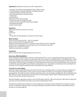 Ingredients (Substitute with your own life’s ingredients.)

2 bilingual, Canadian/Israeli daughters with endless energy
1 Israeli husband, computer-illiterate and happy that way
1 extended family in Canada (my side)
1 very extended family in Israel (his side)
1 elderly dog
1 persistent cat
Assortment of farmyard animals
2 daily commutes on congested roads
1 moshav (Israeli cooperative agricultural village)
1 demanding workload
1 patient team leader

Equipment
High-speed wireless connection at home
Laptop
Cell phone
Car
1 shady yard, private getaway, or personal creative space

What You Need
Sense of humor (without that … well, it’s tougher)
Open mind (closing it isn’t going to help)
Flexible cultural perspective (an “I’m-not-the-center-of-the-universe” attitude)
Ability to pick up languages (or at least get by and not embarrass yourself)
Patience (it’s a virtue for a reason)
Sufficient sleep (when available)

Preparation
We can never be well enough prepared but we can try.

Becoming a Working Mother
Does any woman actually dream of being a working mother? It’s a 24/7 smorgasbord of personal and work chal-
lenges all rolled into one. And for me, the icing on the cake is that I’m a working mother in the Middle East. I could
never have imagined the swirled topping of ups, downs, and inside-outs of this working-mother’s life I lead: I’m a
city girl from Toronto living in a far-away, out-of-the-way Yemen-Israeli community named Moshav Tnuvot, a former
screenwriter now writing API documentation, employed by a U.S. corporation and working in the Israeli high-tech
industry, and the English-speaking mother of two girls who speak Hebrew.

The Proof is in the Pudding
Recently, I asked my girls what they think of the fact that I’m a working mother, much like poking a toothpick into
the center of the cake-of-life to see if it comes out clean. When my little one, now aged ten, frowned slightly, I
guessed what she might have been thinking. At previous jobs, I’ve not always managed the role of working mother
with efficiency, often coming home late from work. On those nights “Abba” (Dad in Hebrew) would try to make
dinner and tuck her into bed instead of me.

My elder daughter, age twelve, piped in and said with great maturity, “We’re proud of you, Mom. We’re happy that
you keep our house healthy. You make sure we have everything we need.”

And with that reality check to reflect on and to support me, I continue to work, along with my husband, to raise
my girls to adulthood. Along the way, I’m always looking for that perfect recipe to improve my working mother’s
journey, for my family AND me.
 