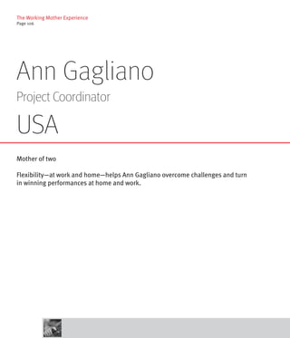 The Working Mother Experience
Page 106




Ann Gagliano
Project Coordinator

USA
Mother of two

Flexibility—at work and home—helps Ann Gagliano overcome challenges and turn
in winning performances at home and work.
 