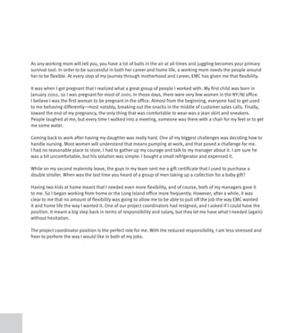 As any working mom will tell you, you have a lot of balls in the air at all times and juggling becomes your primary
survival tool. In order to be successful in both her career and home life, a working mom needs the people around
her to be flexible. At every step of my journey through motherhood and career, EMC has given me that flexibility.

It was when I got pregnant that I realized what a great group of people I worked with. My first child was born in
January 2002, so I was pregnant for most of 2001. In those days, there were very few women in the NY/NJ office.
I believe I was the first woman to be pregnant in the office. Almost from the beginning, everyone had to get used
to me behaving differently—most notably, breaking out the snacks in the middle of customer sales calls. Finally,
toward the end of my pregnancy, the only thing that was comfortable to wear was a jean skirt and sneakers.
People laughed at me, but every time I walked into a meeting, someone was there with a chair for my feet or to get
me some water.

Coming back to work after having my daughter was really hard. One of my biggest challenges was deciding how to
handle nursing. Most women will understand that means pumping at work, and that posed a challenge for me.
I had no reasonable place to store. I had to gather up my courage and talk to my manager about it. I am sure he
was a bit uncomfortable, but his solution was simple: I bought a small refrigerator and expensed it.

While on my second maternity leave, the guys in my team sent me a gift certificate that I used to purchase a
double stroller. When was the last time you heard of a group of men taking up a collection for a baby gift?

Having two kids at home meant that I needed even more flexibility, and of course, both of my managers gave it
to me. So I began working from home or the Long Island office more frequently. However, after a while, it was
clear to me that no amount of flexibility was going to allow me to be able to pull off the job the way EMC wanted
it and home life the way I wanted it. One of our project coordinators had resigned, and I asked if I could have the
position. It meant a big step back in terms of responsibility and salary, but they let me have what I needed (again)
without hesitation.

The project coordinator position is the perfect role for me. With the reduced responsibility, I am less stressed and
freer to perform the way I would like in both of my jobs.
 