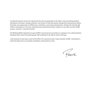I’m glad that women all over the world took the time to participate in this effort. Like the working mothers
themselves, this book is strong, authentic, and sincere. In their own words, through their very personal stories,
they help us to appreciate our differences, similarities, and cultural perspectives. Perhaps the ultimate gift
of their contributions is the new, extended community that has been created; it is one that consists of EMC
women—and men—around the world.

The Working Mother Experience is part of EMC’s journey to be successful as a company. It is a demonstration
that great work comes from great people. We’re pleased to be able to share it with you.

I was honored to have been a part of this effort. On a personal note, I hope everyone at EMC—and beyond—
reads this book and is as inspired, motivated, and touched as I was.
 