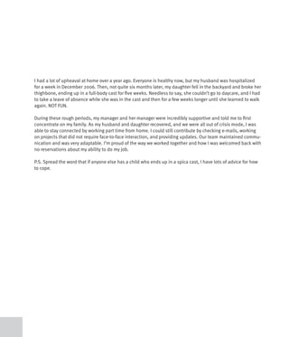 I had a lot of upheaval at home over a year ago. Everyone is healthy now, but my husband was hospitalized
for a week in December 2006. Then, not quite six months later, my daughter fell in the backyard and broke her
thighbone, ending up in a full-body cast for five weeks. Needless to say, she couldn’t go to daycare, and I had
to take a leave of absence while she was in the cast and then for a few weeks longer until she learned to walk
again. NOT FUN.

During these rough periods, my manager and her manager were incredibly supportive and told me to first
concentrate on my family. As my husband and daughter recovered, and we were all out of crisis mode, I was
able to stay connected by working part time from home. I could still contribute by checking e-mails, working
on projects that did not require face-to-face interaction, and providing updates. Our team maintained commu-
nication and was very adaptable. I’m proud of the way we worked together and how I was welcomed back with
no reservations about my ability to do my job.

P.S. Spread the word that if anyone else has a child who ends up in a spica cast, I have lots of advice for how
to cope.
 