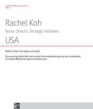 The Working Mother Experience
Page 110




Rachel Koh
Senior Director, Strategic Initiatives

USA
Mother of two: one toddler; one youth

One morning, Rachel Koh had to really think creatively to give her son the attention
he needed AND get through an important call.
 