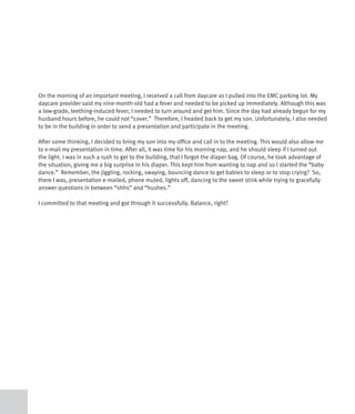 On the morning of an important meeting, I received a call from daycare as I pulled into the EMC parking lot. My
daycare provider said my nine-month-old had a fever and needed to be picked up immediately. Although this was
a low-grade, teething-induced fever, I needed to turn around and get him. Since the day had already begun for my
husband hours before, he could not “cover.” Therefore, I headed back to get my son. Unfortunately, I also needed
to be in the building in order to send a presentation and participate in the meeting.

After some thinking, I decided to bring my son into my office and call in to the meeting. This would also allow me
to e-mail my presentation in time. After all, it was time for his morning nap, and he should sleep if I turned out
the light. I was in such a rush to get to the building, that I forgot the diaper bag. Of course, he took advantage of
the situation, giving me a big surprise in his diaper. This kept him from wanting to nap and so I started the “baby
dance.” Remember, the jiggling, rocking, swaying, bouncing dance to get babies to sleep or to stop crying? So,
there I was, presentation e-mailed, phone muted, lights off, dancing to the sweet stink while trying to gracefully
answer questions in between “shhs” and “hushes.”

I committed to that meeting and got through it successfully. Balance, right?
 