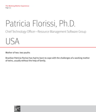 The Working Mother Experience
Page 112




Patricia Florissi, Ph.D.
Chief Technology Officer—Resource Management Software Group


USA
Mother of two: two youths

Brazilian Patricia Florissi has had to learn to cope with the challenges of a working mother
of twins, usually without the help of family.
 